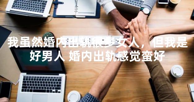 我虽然婚内出轨很多女人，但我是好男人 婚内出轨感觉蛮好